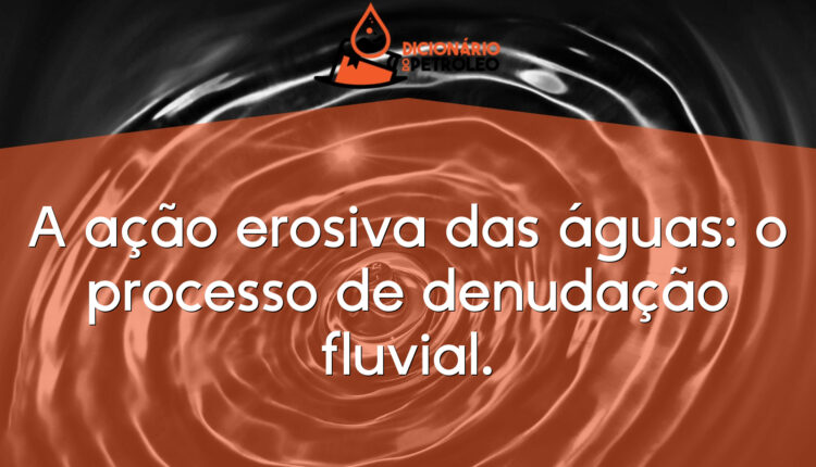A ação erosiva das águas: o processo de denudação fluvial.
