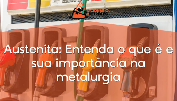 Austenita: Entenda o que é e sua importância na metalurgia