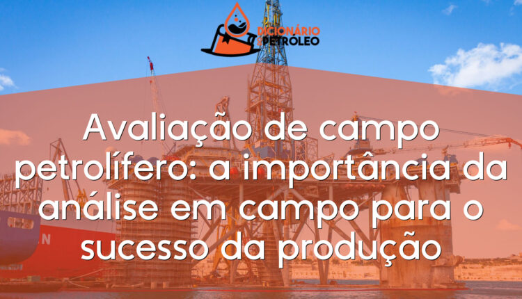 Avaliação de campo petrolífero: a importância da análise em campo para o sucesso da produção