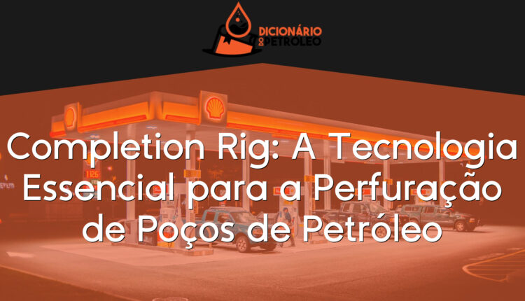 Completion Rig: A Tecnologia Essencial para a Perfuração de Poços de Petróleo