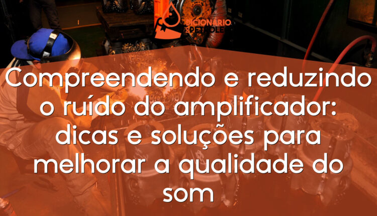 Compreendendo e reduzindo o ruído do amplificador: dicas e soluções para melhorar a qualidade do som