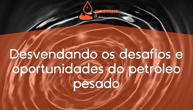 Desvendando os desafios e oportunidades do petróleo pesado