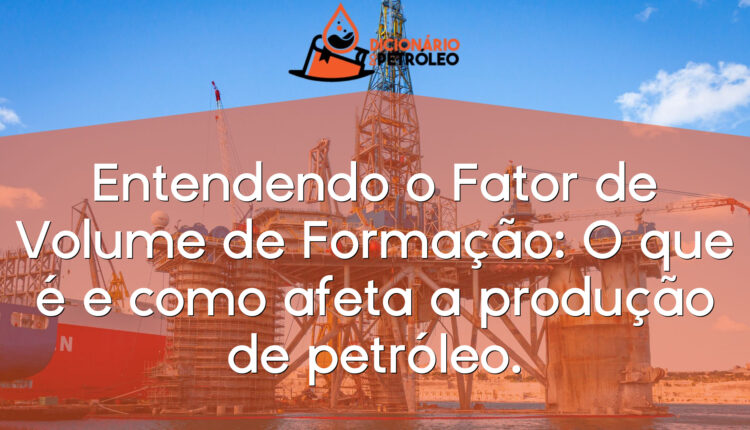 Entendendo o Fator de Volume de Formação: O que é e como afeta a produção de petróleo.