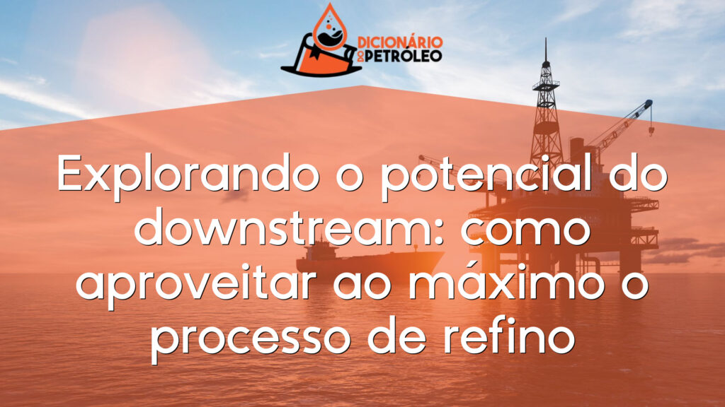 Explorando o potencial do downstream: como aproveitar ao máximo o processo de refino