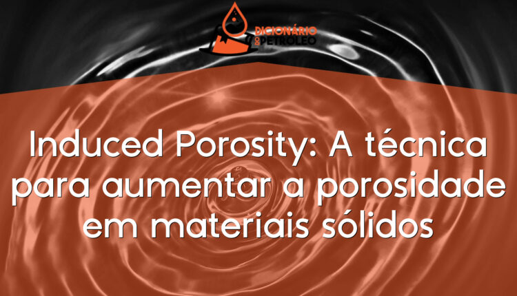 Induced Porosity: A técnica para aumentar a porosidade em materiais sólidos