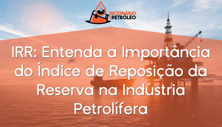 IRR: Entenda a Importância do Índice de Reposição da Reserva na Indústria Petrolífera